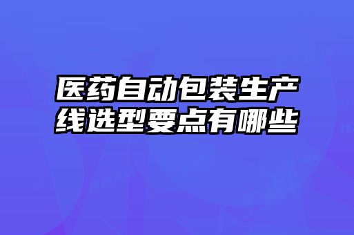 醫(yī)藥自動包裝生產線選型要點有哪些
