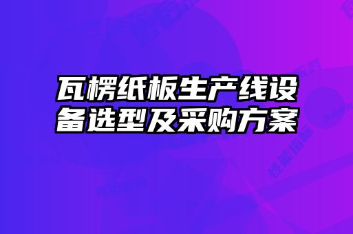 瓦楞紙板生產(chǎn)線設備選型及采購方案
